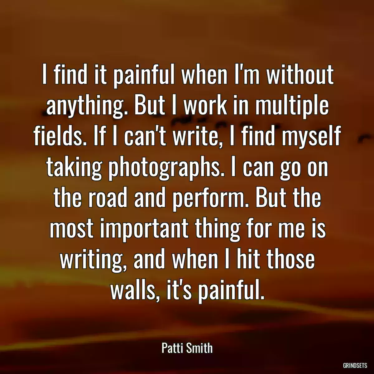 I find it painful when I\'m without anything. But I work in multiple fields. If I can\'t write, I find myself taking photographs. I can go on the road and perform. But the most important thing for me is writing, and when I hit those walls, it\'s painful.