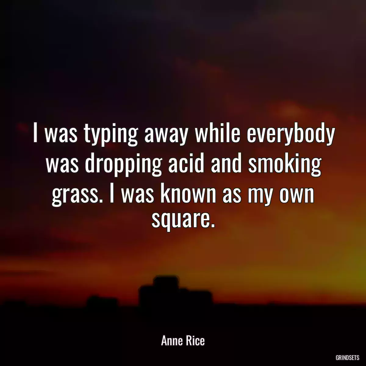 I was typing away while everybody was dropping acid and smoking grass. I was known as my own square.