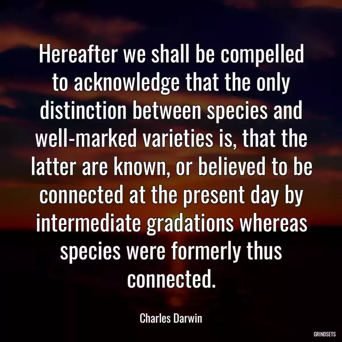 Hereafter we shall be compelled to acknowledge that the only distinction between species and well-marked varieties is, that the latter are known, or believed to be connected at the present day by intermediate gradations whereas species were formerly thus connected.