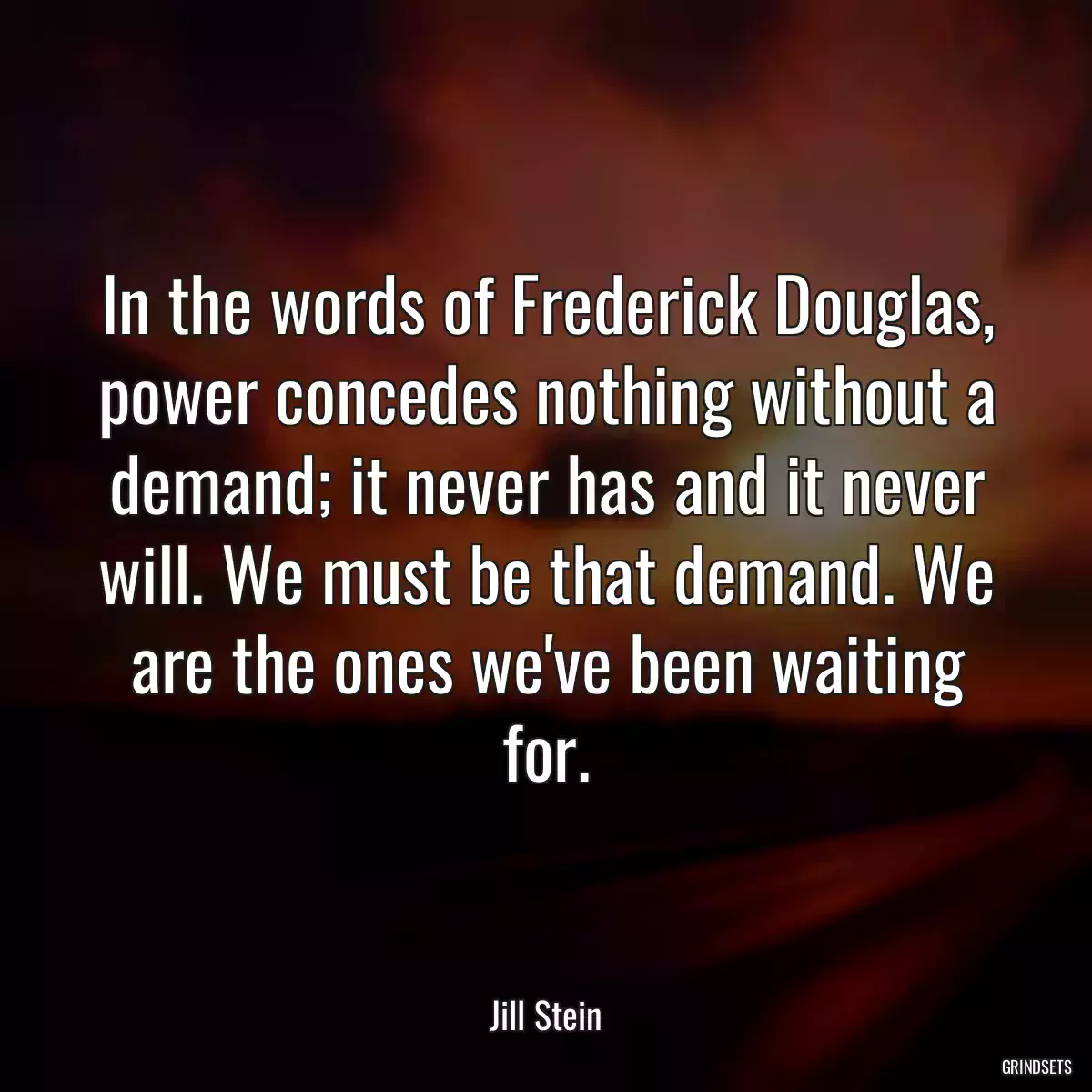 In the words of Frederick Douglas, power concedes nothing without a demand; it never has and it never will. We must be that demand. We are the ones we\'ve been waiting for.