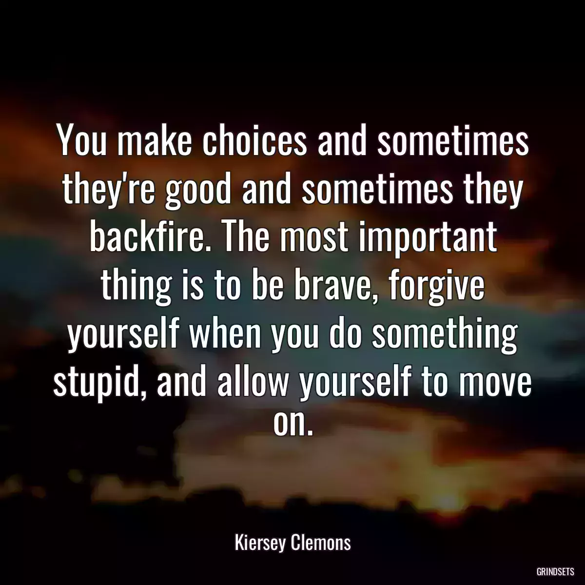 You make choices and sometimes they\'re good and sometimes they backfire. The most important thing is to be brave, forgive yourself when you do something stupid, and allow yourself to move on.