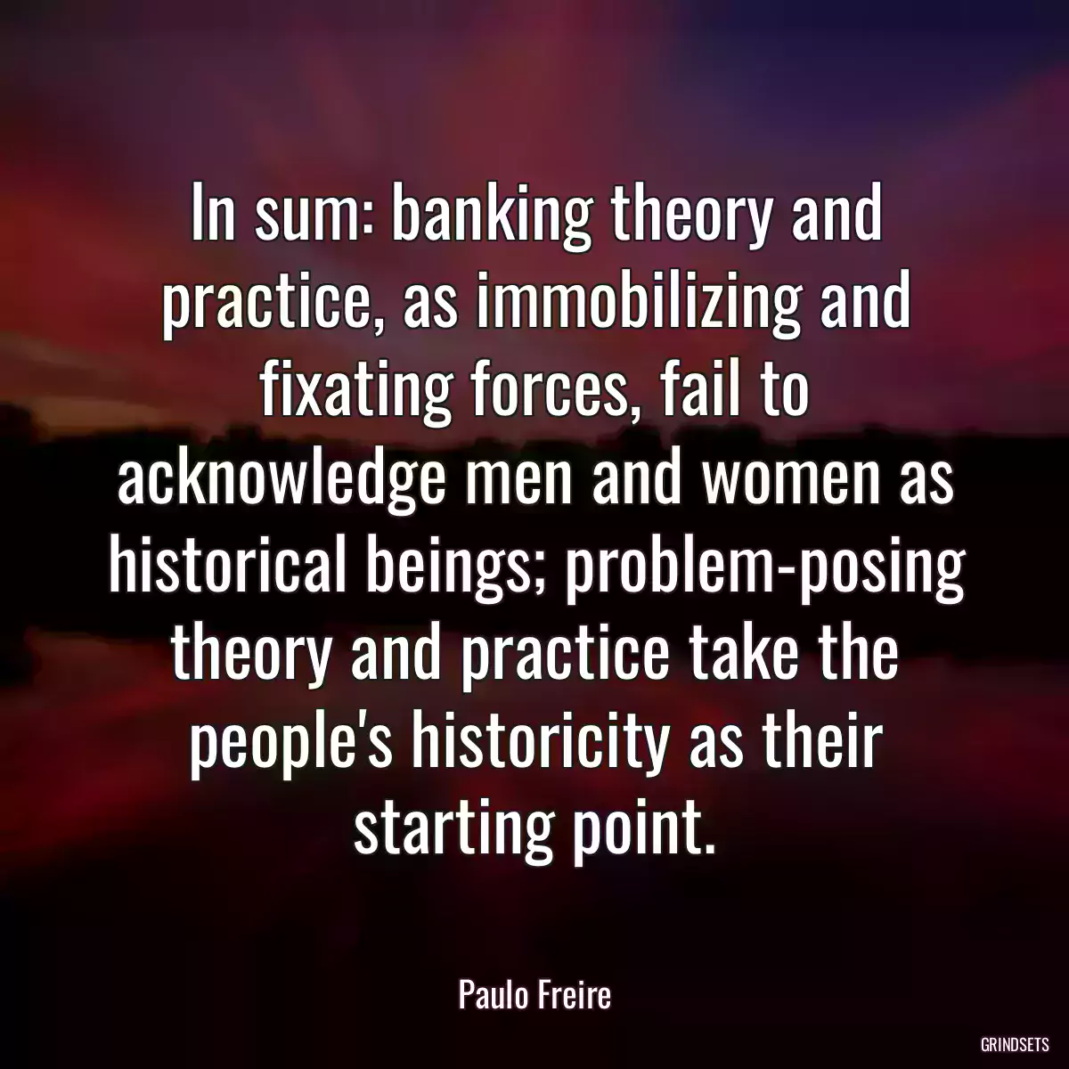 In sum: banking theory and practice, as immobilizing and fixating forces, fail to acknowledge men and women as historical beings; problem-posing theory and practice take the people\'s historicity as their starting point.