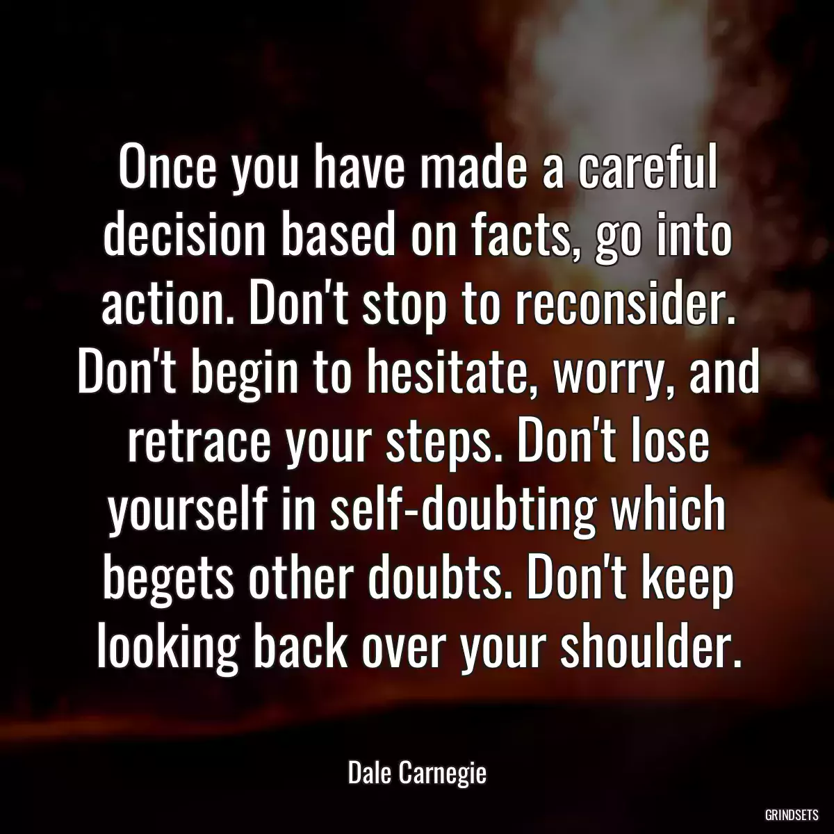 Once you have made a careful decision based on facts, go into action. Don\'t stop to reconsider. Don\'t begin to hesitate, worry, and retrace your steps. Don\'t lose yourself in self-doubting which begets other doubts. Don\'t keep looking back over your shoulder.