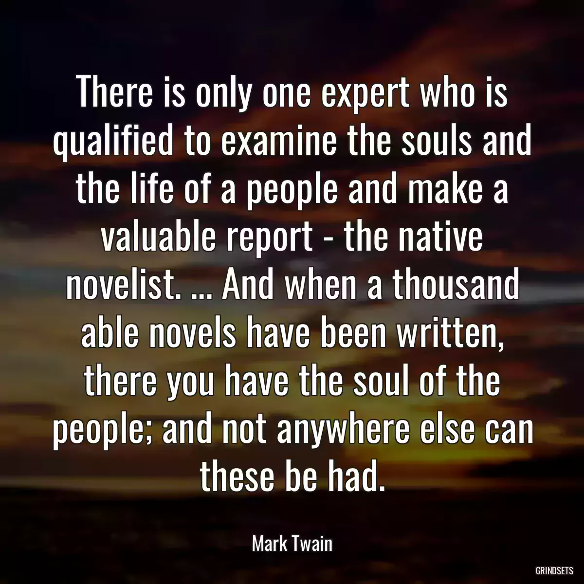 There is only one expert who is qualified to examine the souls and the life of a people and make a valuable report - the native novelist. ... And when a thousand able novels have been written, there you have the soul of the people; and not anywhere else can these be had.