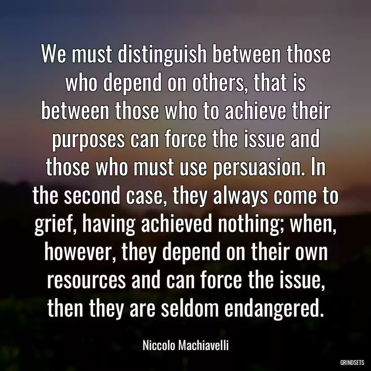 We must distinguish between those who depend on others, that is between those who to achieve their purposes can force the issue and those who must use persuasion. In the second case, they always come to grief, having achieved nothing; when, however, they depend on their own resources and can force the issue, then they are seldom endangered.