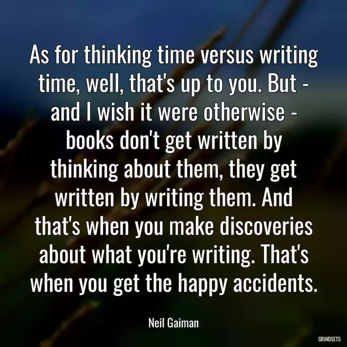 As for thinking time versus writing time, well, that\'s up to you. But - and I wish it were otherwise - books don\'t get written by thinking about them, they get written by writing them. And that\'s when you make discoveries about what you\'re writing. That\'s when you get the happy accidents.