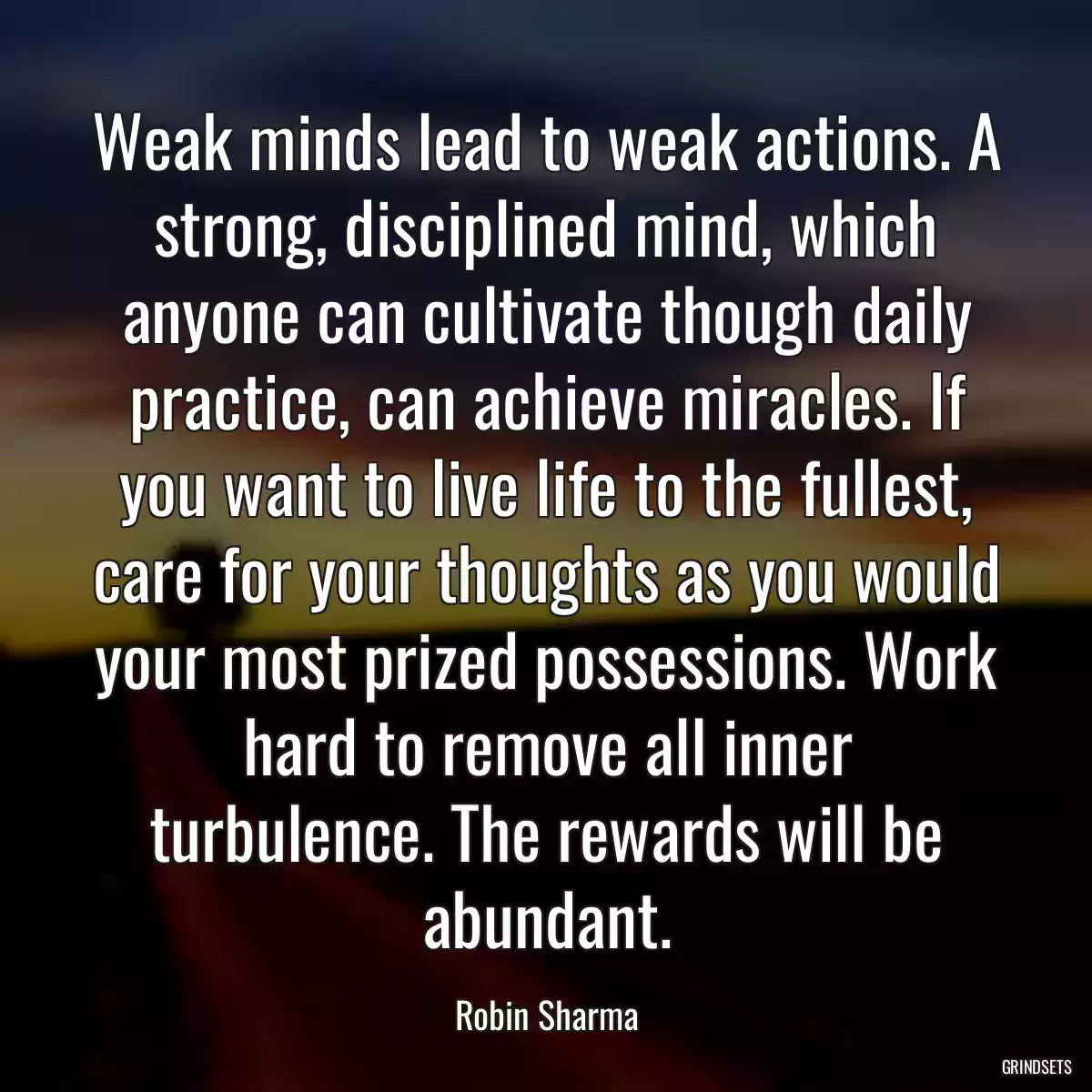 Weak minds lead to weak actions. A strong, disciplined mind, which anyone can cultivate though daily practice, can achieve miracles. If you want to live life to the fullest, care for your thoughts as you would your most prized possessions. Work hard to remove all inner turbulence. The rewards will be abundant.