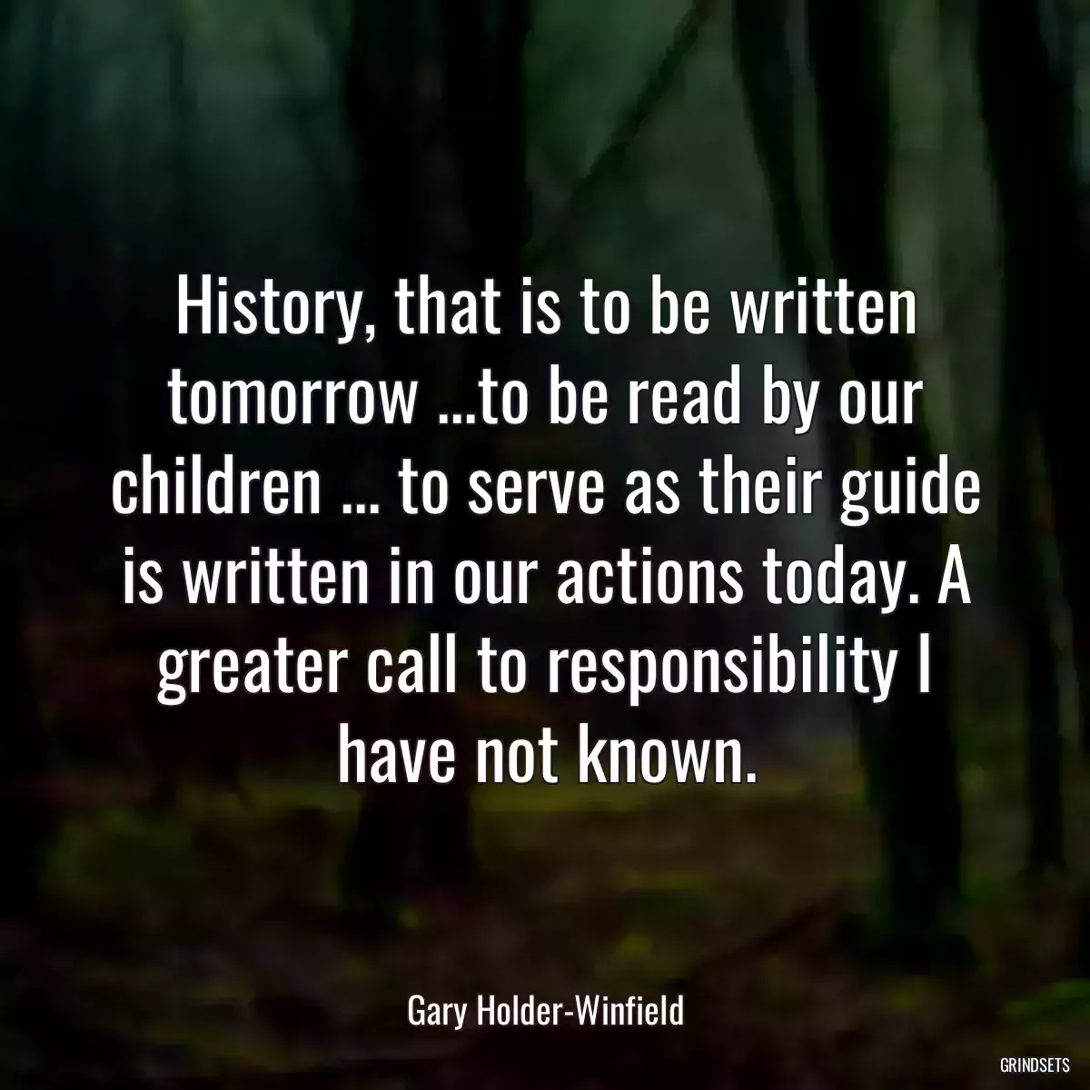 History, that is to be written tomorrow ...to be read by our children ... to serve as their guide is written in our actions today. A greater call to responsibility I have not known.