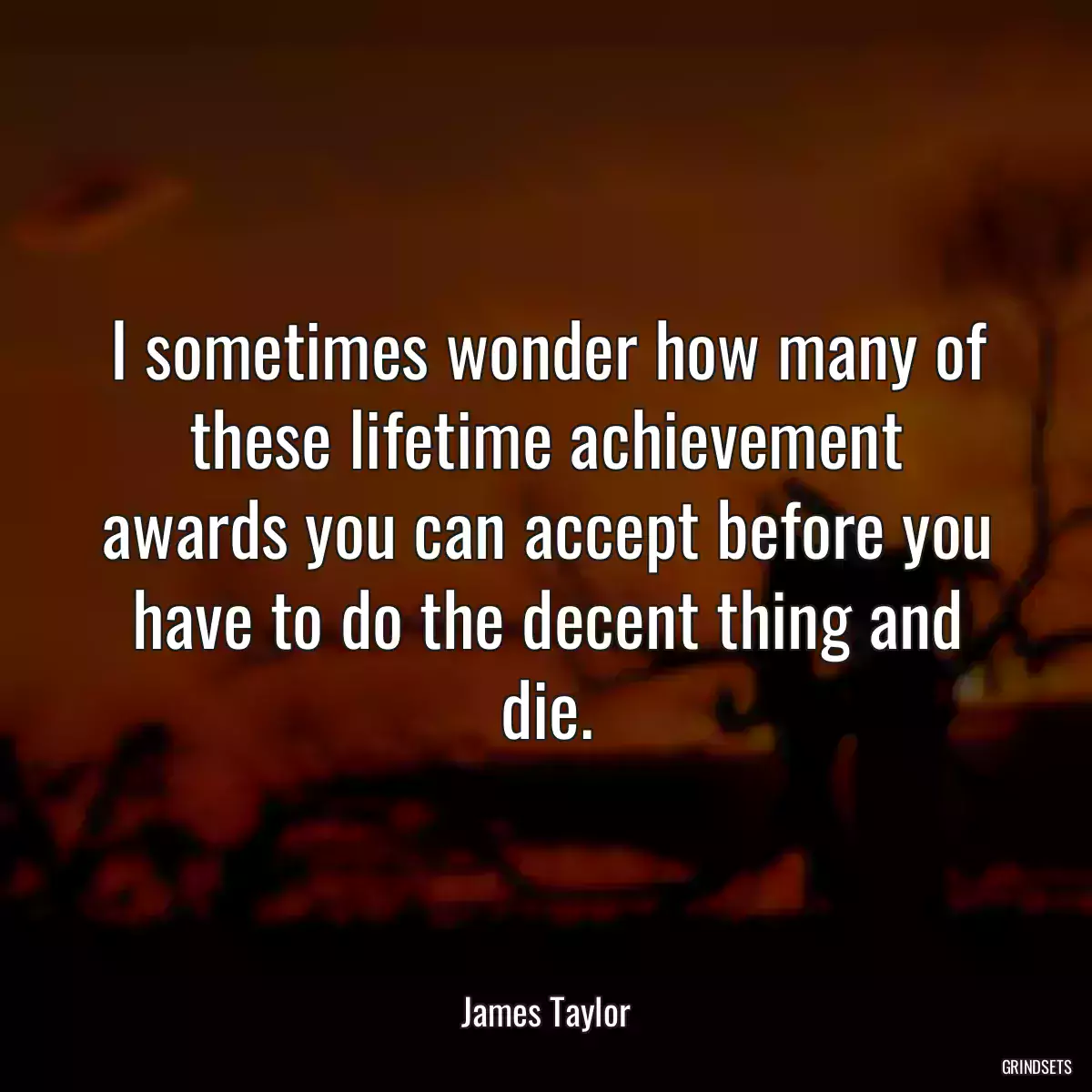 I sometimes wonder how many of these lifetime achievement awards you can accept before you have to do the decent thing and die.