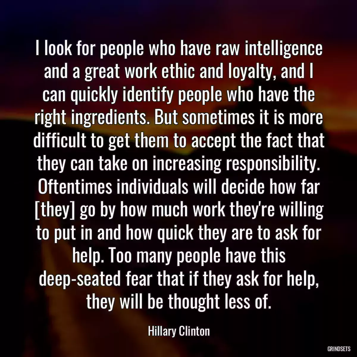 I look for people who have raw intelligence and a great work ethic and loyalty, and I can quickly identify people who have the right ingredients. But sometimes it is more difficult to get them to accept the fact that they can take on increasing responsibility. Oftentimes individuals will decide how far [they] go by how much work they\'re willing to put in and how quick they are to ask for help. Too many people have this deep-seated fear that if they ask for help, they will be thought less of.