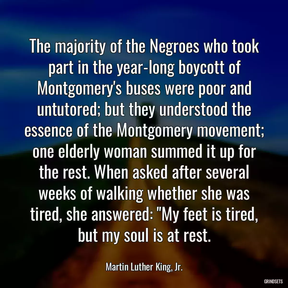 The majority of the Negroes who took part in the year-long boycott of Montgomery\'s buses were poor and untutored; but they understood the essence of the Montgomery movement; one elderly woman summed it up for the rest. When asked after several weeks of walking whether she was tired, she answered: \