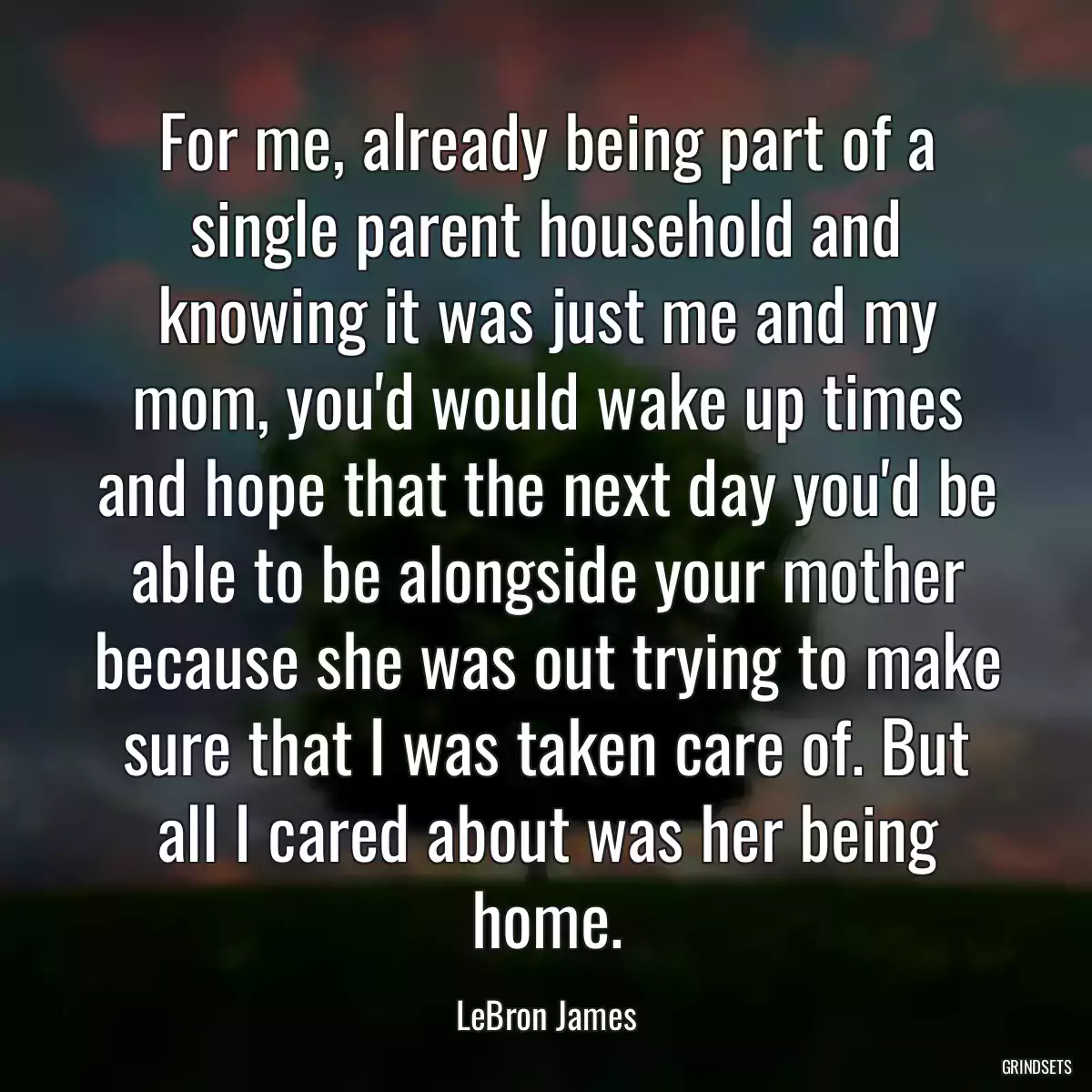 For me, already being part of a single parent household and knowing it was just me and my mom, you\'d would wake up times and hope that the next day you\'d be able to be alongside your mother because she was out trying to make sure that I was taken care of. But all I cared about was her being home.