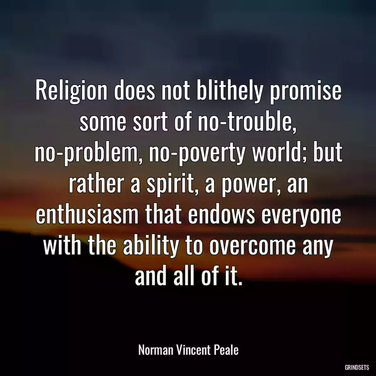 Religion does not blithely promise some sort of no-trouble, no-problem, no-poverty world; but rather a spirit, a power, an enthusiasm that endows everyone with the ability to overcome any and all of it.