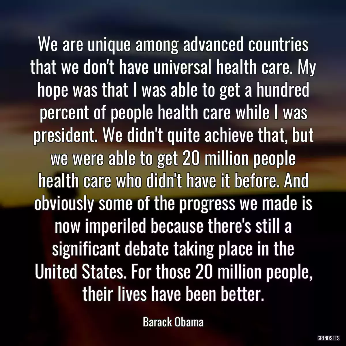 We are unique among advanced countries that we don\'t have universal health care. My hope was that I was able to get a hundred percent of people health care while I was president. We didn\'t quite achieve that, but we were able to get 20 million people health care who didn\'t have it before. And obviously some of the progress we made is now imperiled because there\'s still a significant debate taking place in the United States. For those 20 million people, their lives have been better.