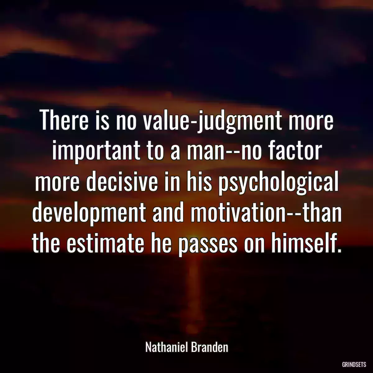 There is no value-judgment more important to a man--no factor more decisive in his psychological development and motivation--than the estimate he passes on himself.