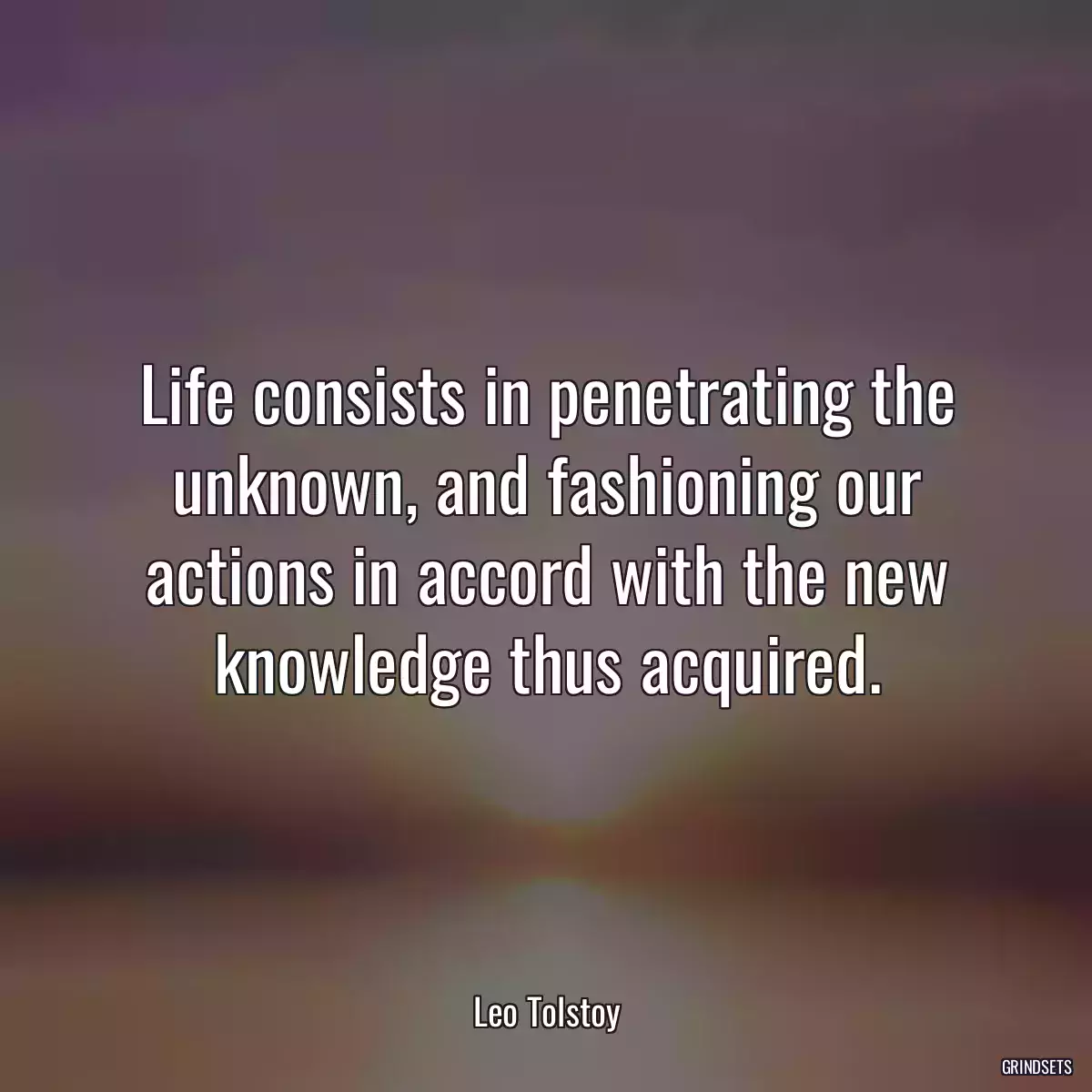 Life consists in penetrating the unknown, and fashioning our actions in accord with the new knowledge thus acquired.