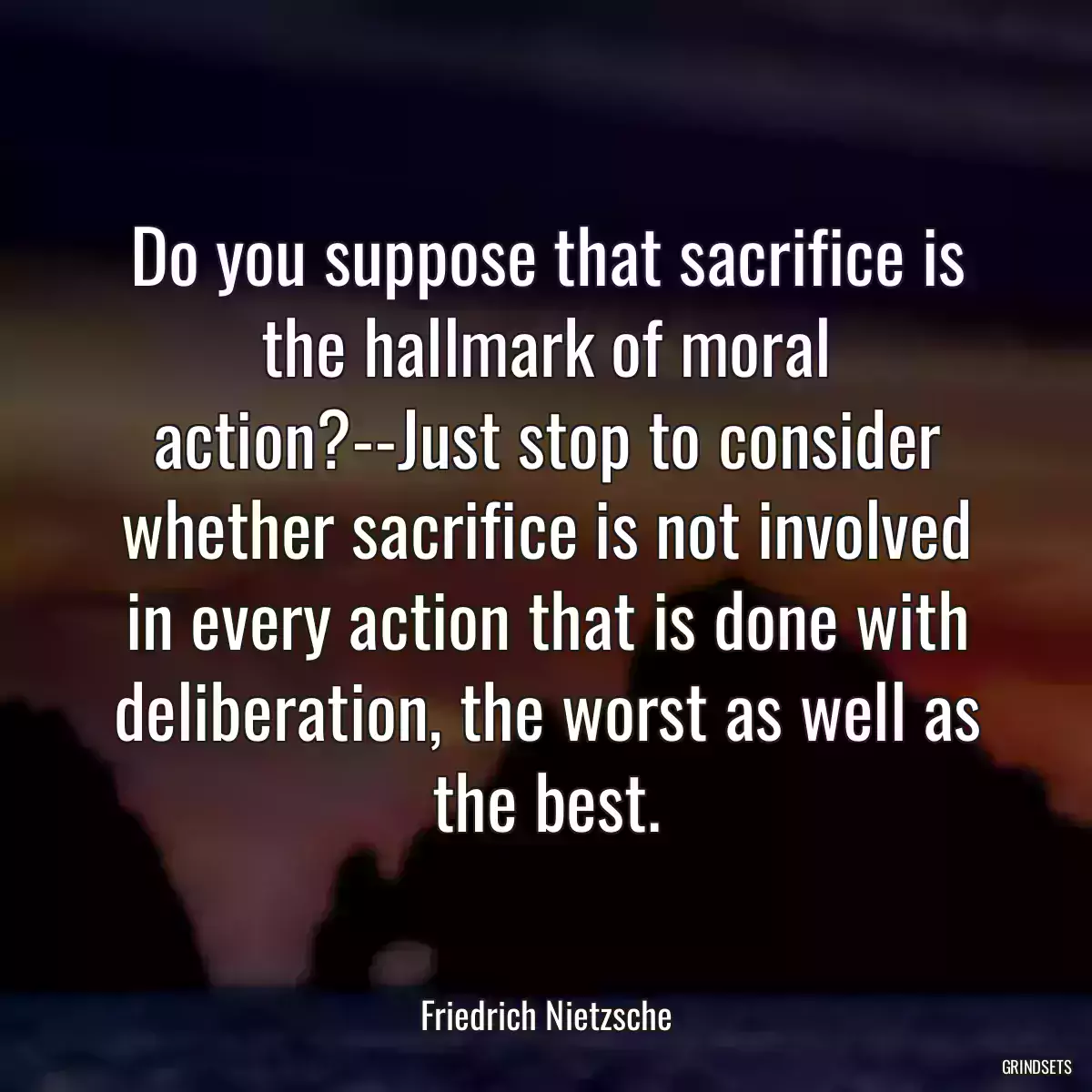 Do you suppose that sacrifice is the hallmark of moral action?--Just stop to consider whether sacrifice is not involved in every action that is done with deliberation, the worst as well as the best.