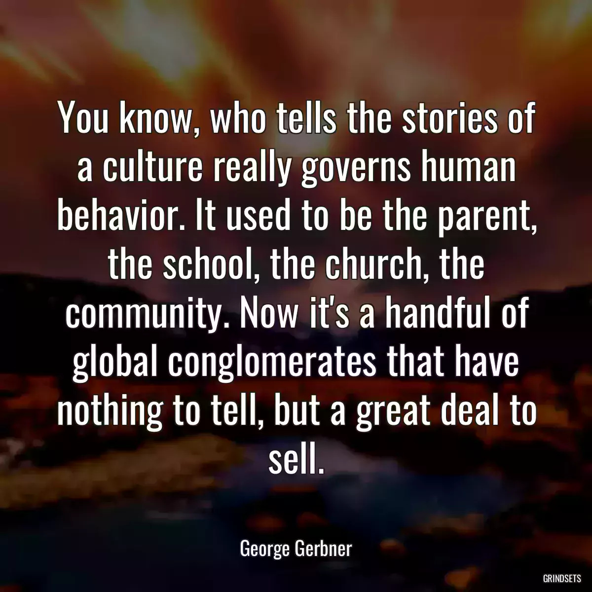 You know, who tells the stories of a culture really governs human behavior. It used to be the parent, the school, the church, the community. Now it\'s a handful of global conglomerates that have nothing to tell, but a great deal to sell.