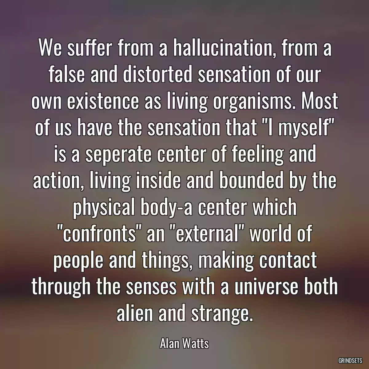 We suffer from a hallucination, from a false and distorted sensation of our own existence as living organisms. Most of us have the sensation that \