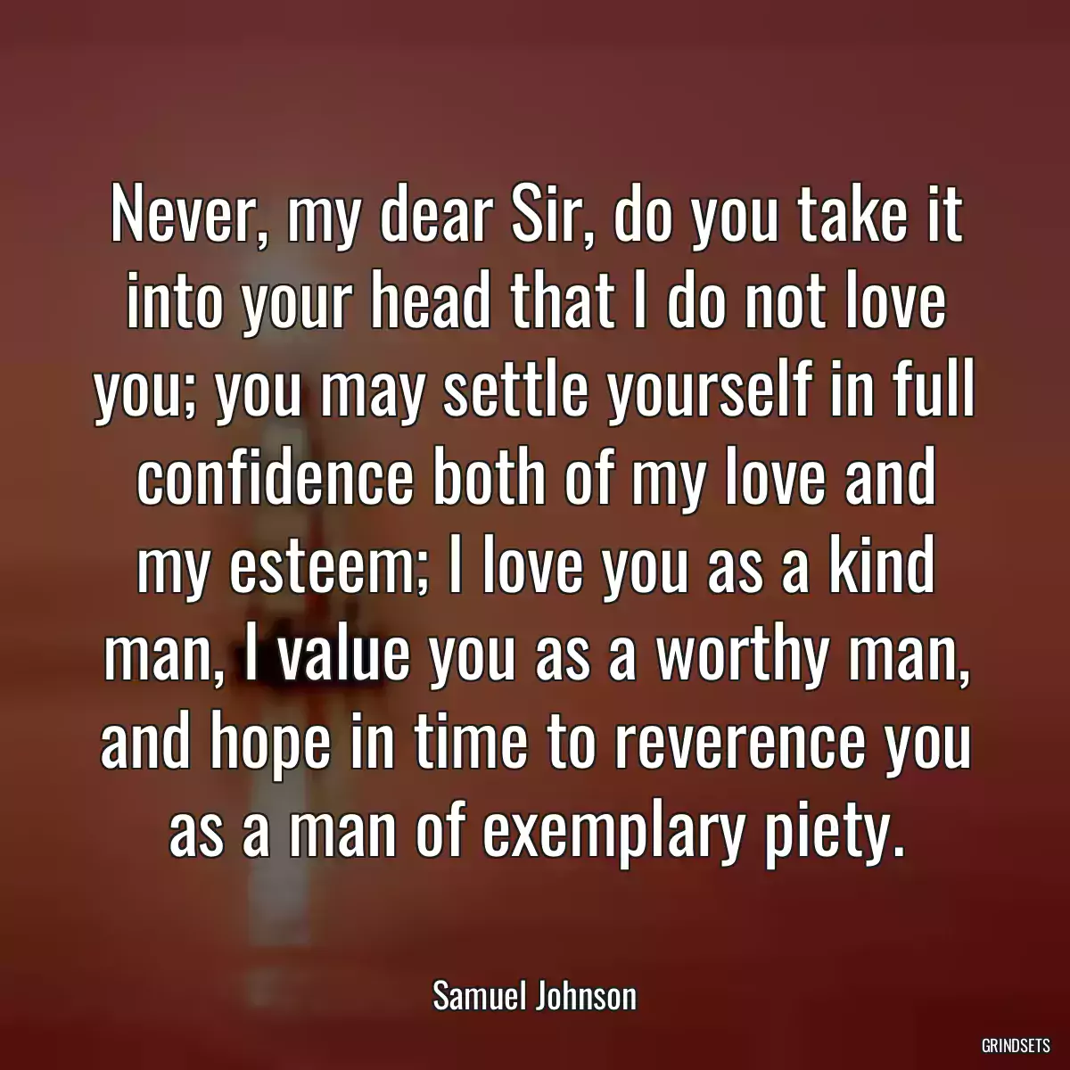 Never, my dear Sir, do you take it into your head that I do not love you; you may settle yourself in full confidence both of my love and my esteem; I love you as a kind man, I value you as a worthy man, and hope in time to reverence you as a man of exemplary piety.