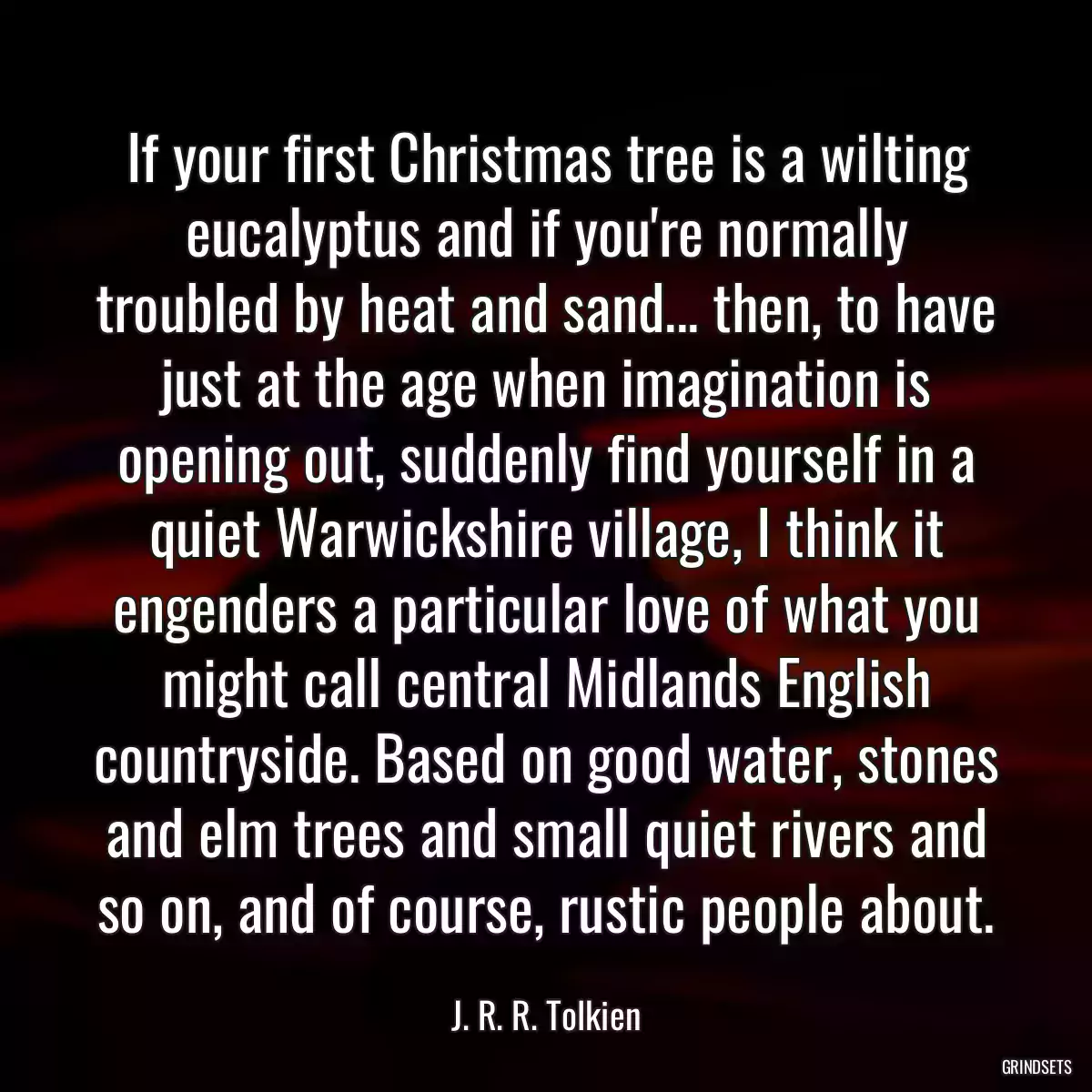 If your first Christmas tree is a wilting eucalyptus and if you\'re normally troubled by heat and sand... then, to have just at the age when imagination is opening out, suddenly find yourself in a quiet Warwickshire village, I think it engenders a particular love of what you might call central Midlands English countryside. Based on good water, stones and elm trees and small quiet rivers and so on, and of course, rustic people about.