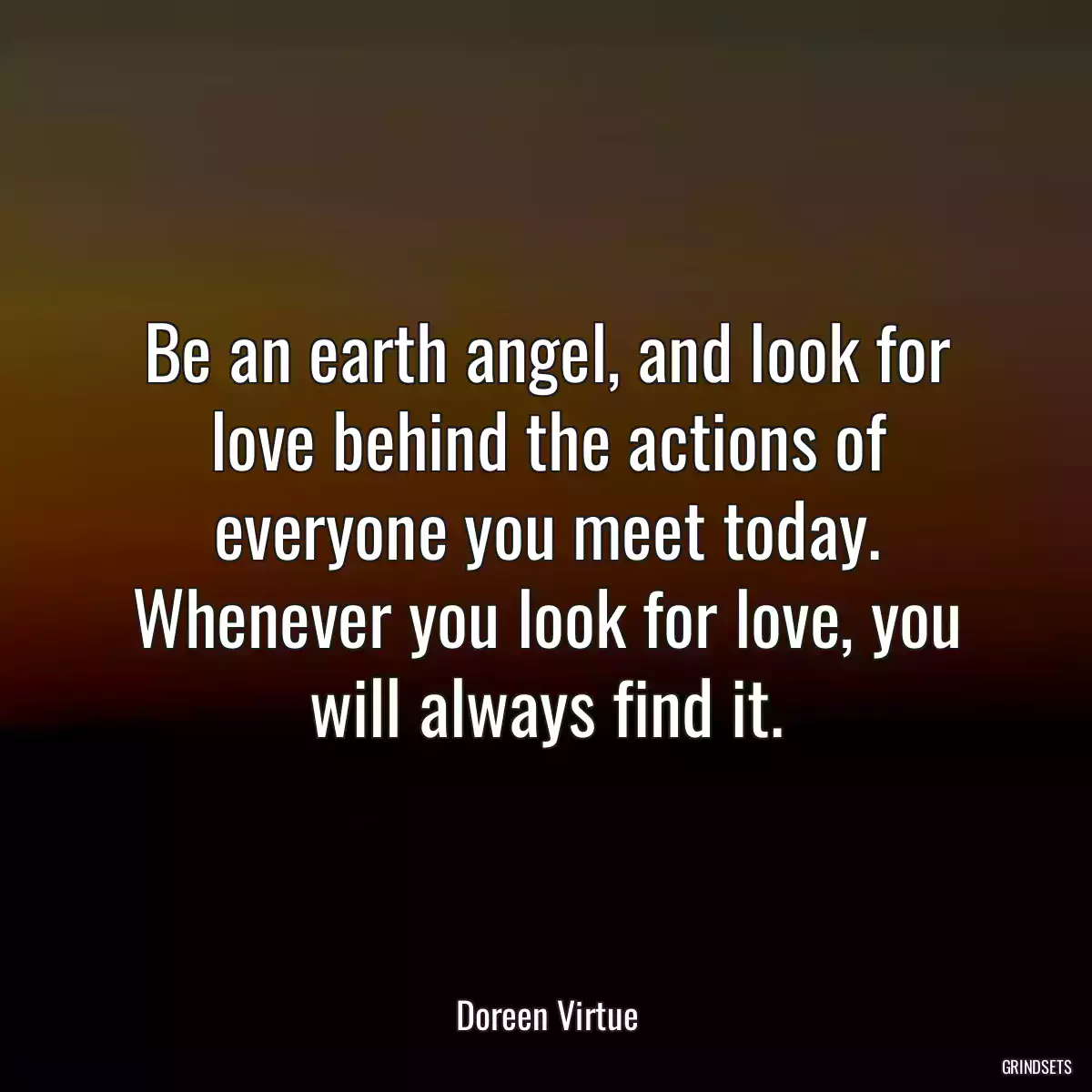 Be an earth angel, and look for love behind the actions of everyone you meet today. Whenever you look for love, you will always find it.