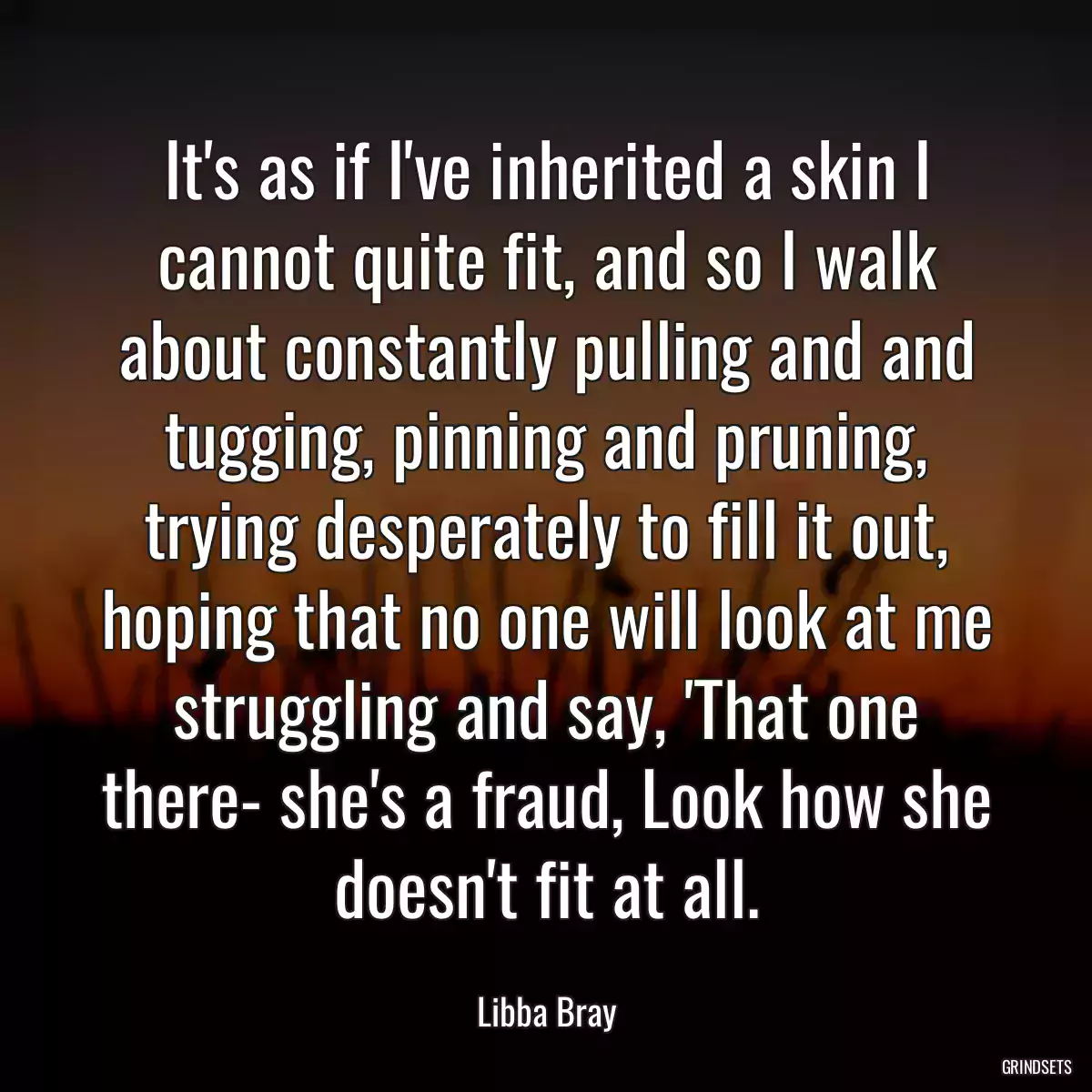 It\'s as if I\'ve inherited a skin I cannot quite fit, and so I walk about constantly pulling and and tugging, pinning and pruning, trying desperately to fill it out, hoping that no one will look at me struggling and say, \'That one there- she\'s a fraud, Look how she doesn\'t fit at all.