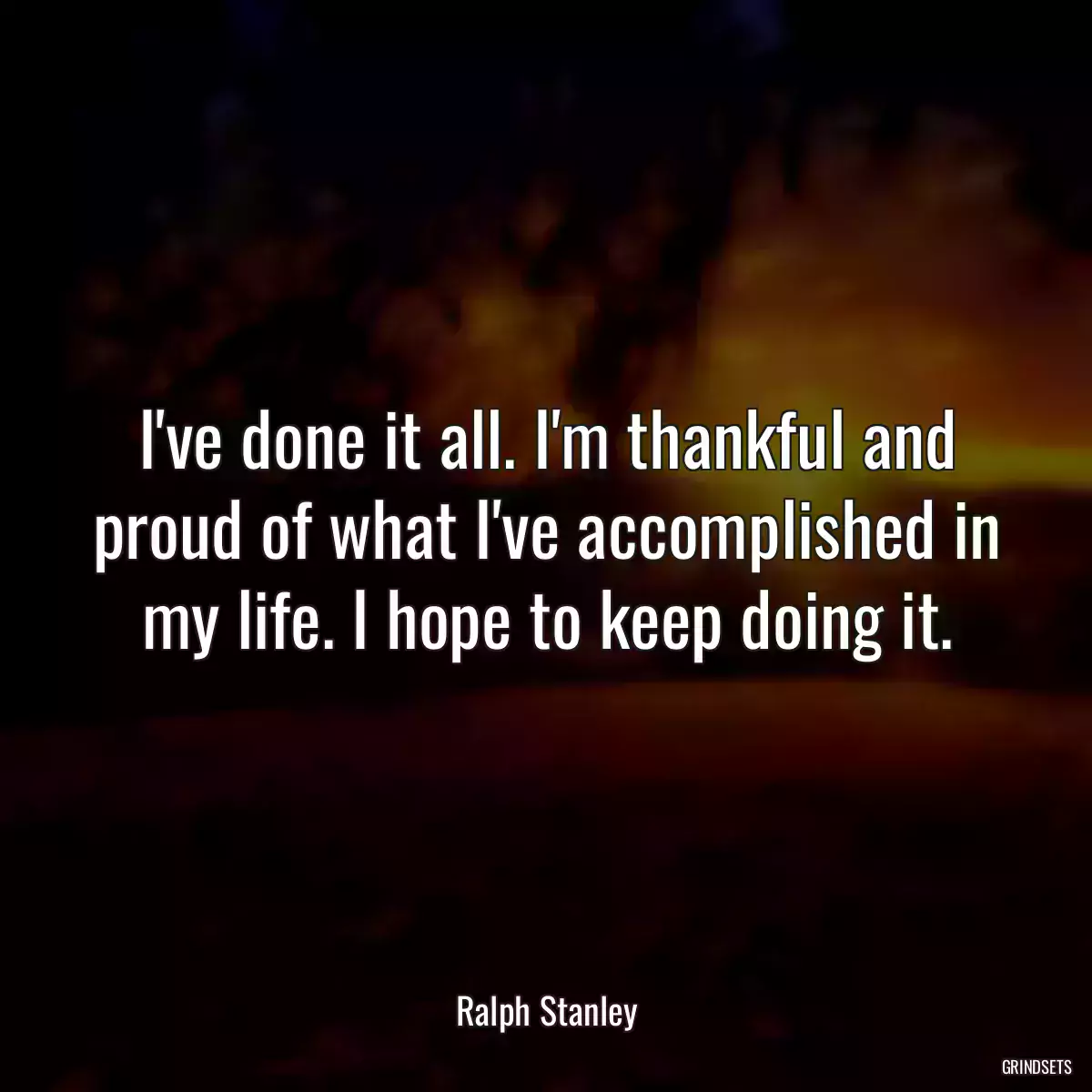 I\'ve done it all. I\'m thankful and proud of what I\'ve accomplished in my life. I hope to keep doing it.