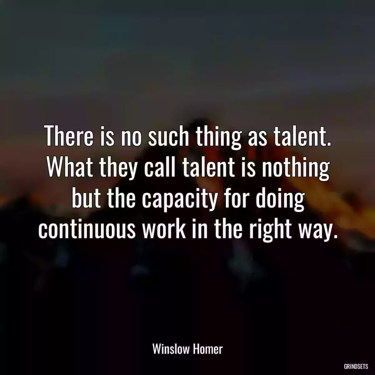 There is no such thing as talent. What they call talent is nothing but the capacity for doing continuous work in the right way.