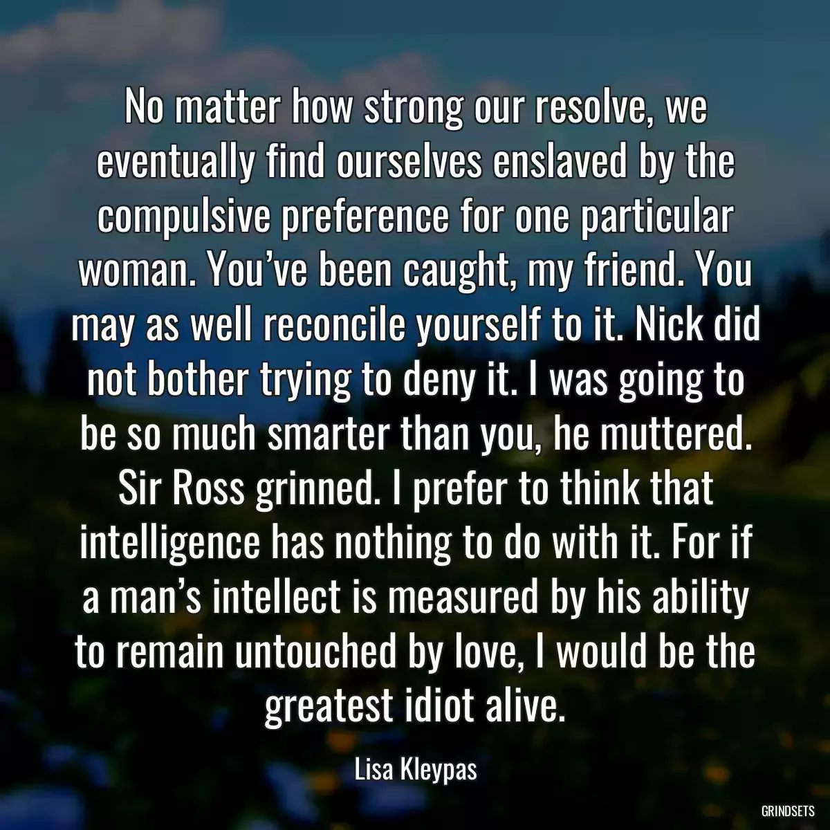 No matter how strong our resolve, we eventually find ourselves enslaved by the compulsive preference for one particular woman. You’ve been caught, my friend. You may as well reconcile yourself to it. Nick did not bother trying to deny it. I was going to be so much smarter than you, he muttered. Sir Ross grinned. I prefer to think that intelligence has nothing to do with it. For if a man’s intellect is measured by his ability to remain untouched by love, I would be the greatest idiot alive.