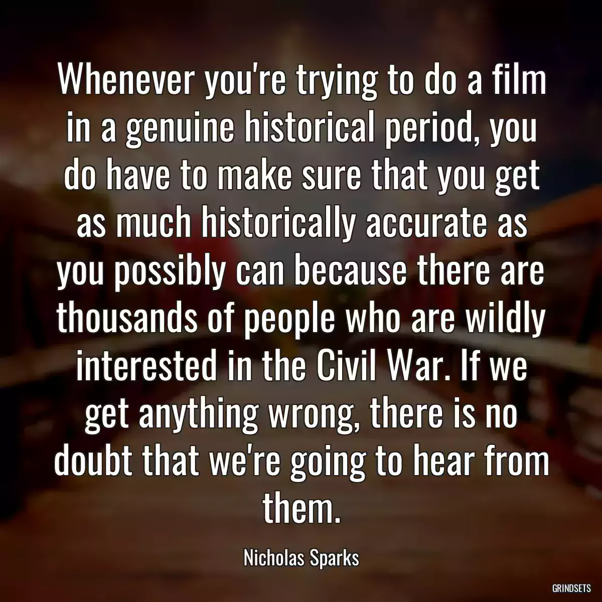 Whenever you\'re trying to do a film in a genuine historical period, you do have to make sure that you get as much historically accurate as you possibly can because there are thousands of people who are wildly interested in the Civil War. If we get anything wrong, there is no doubt that we\'re going to hear from them.