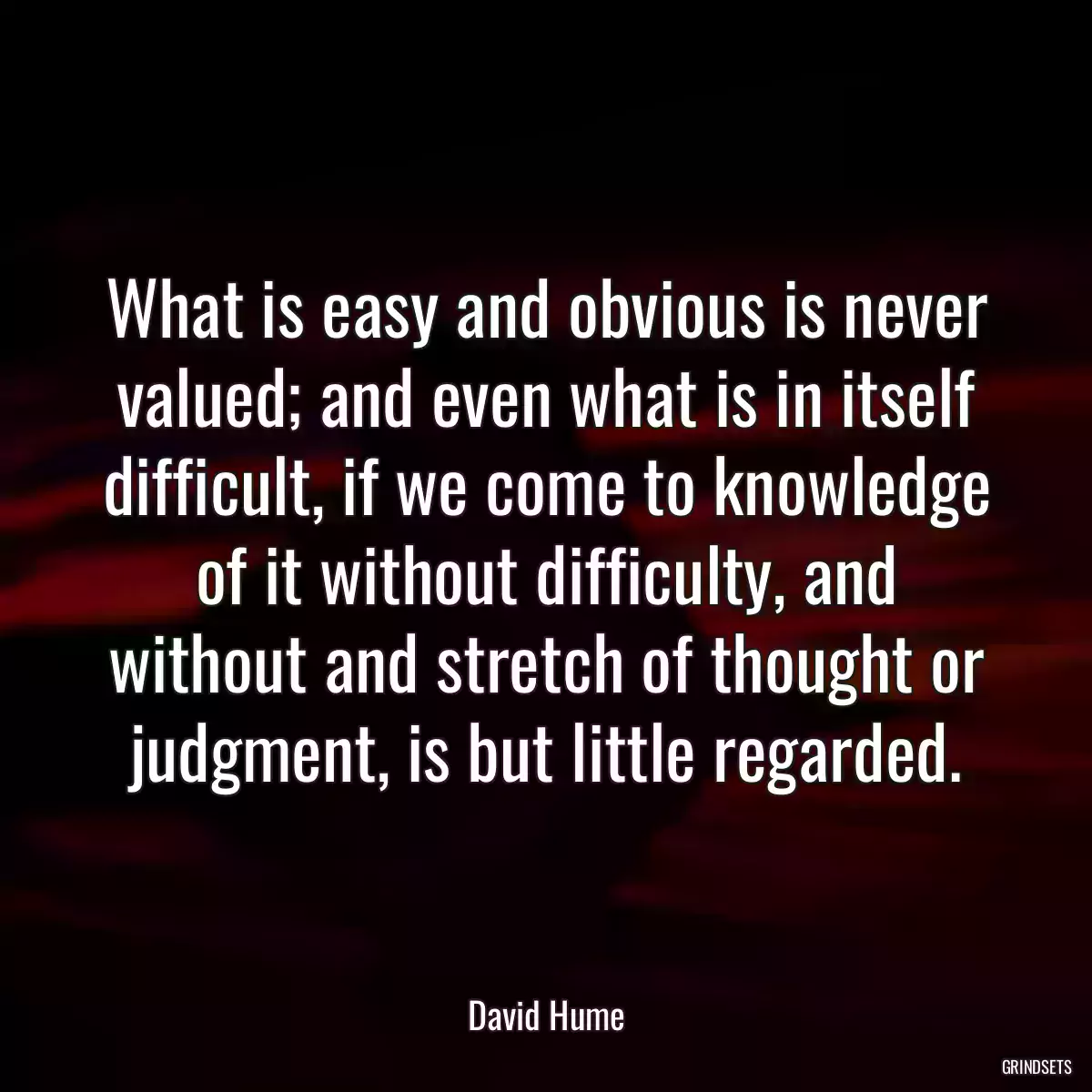 What is easy and obvious is never valued; and even what is in itself difficult, if we come to knowledge of it without difficulty, and without and stretch of thought or judgment, is but little regarded.