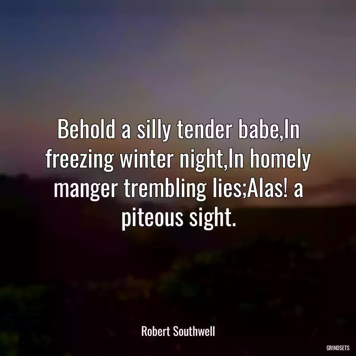 Behold a silly tender babe,In freezing winter night,In homely manger trembling lies;Alas! a piteous sight.