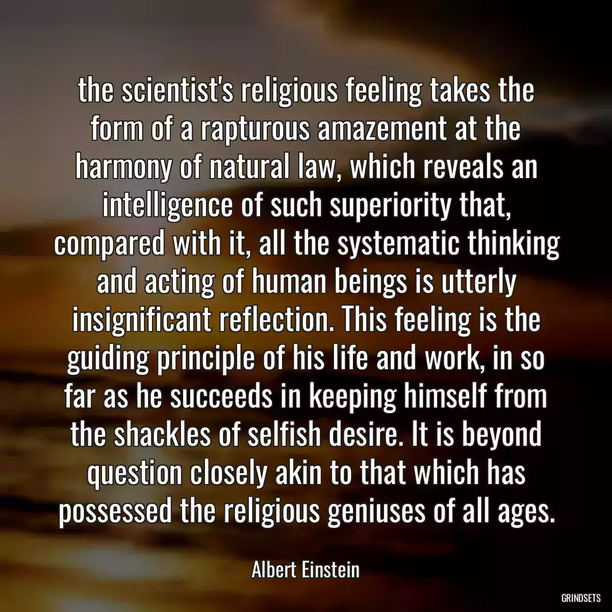 the scientist\'s religious feeling takes the form of a rapturous amazement at the harmony of natural law, which reveals an intelligence of such superiority that, compared with it, all the systematic thinking and acting of human beings is utterly insignificant reflection. This feeling is the guiding principle of his life and work, in so far as he succeeds in keeping himself from the shackles of selfish desire. It is beyond question closely akin to that which has possessed the religious geniuses of all ages.