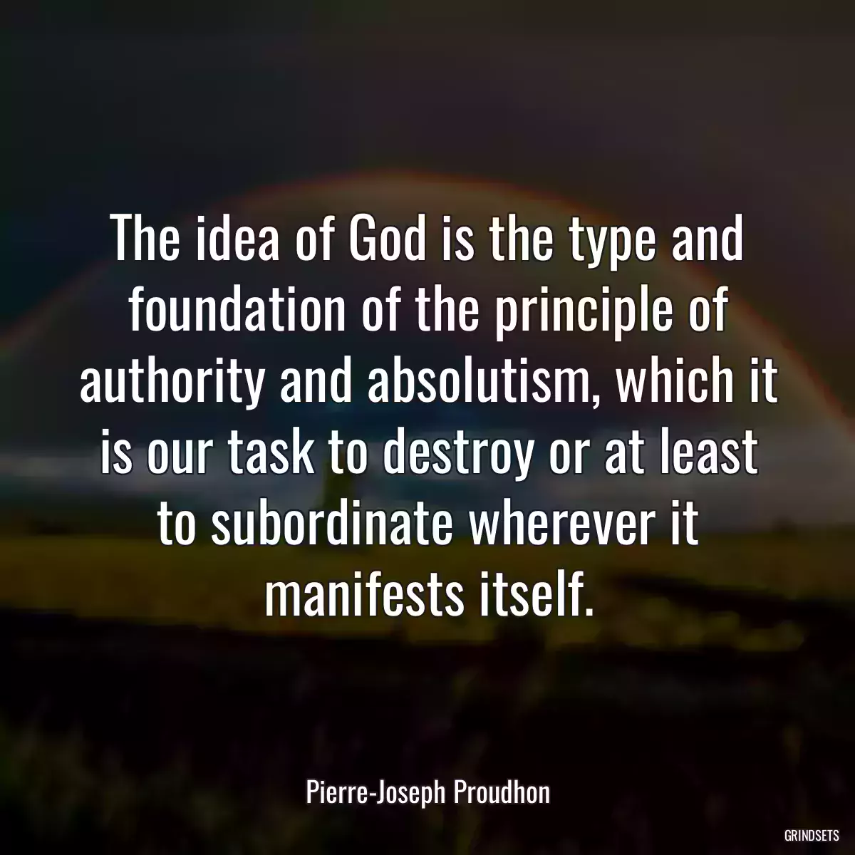 The idea of God is the type and foundation of the principle of authority and absolutism, which it is our task to destroy or at least to subordinate wherever it manifests itself.