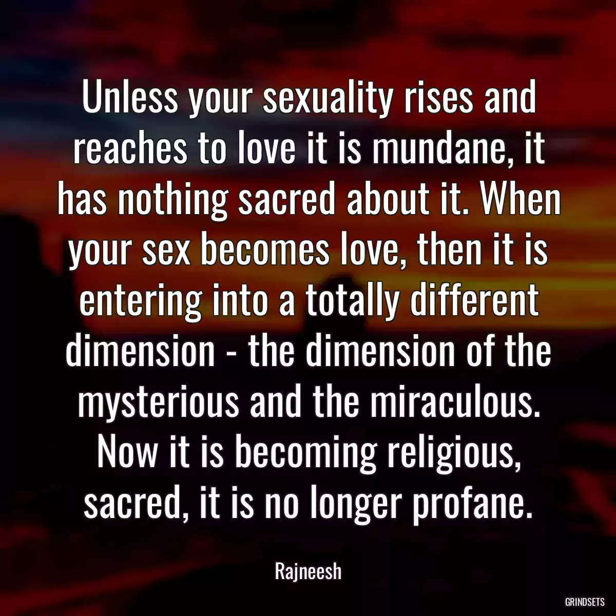 Unless your sexuality rises and reaches to love it is mundane, it has nothing sacred about it. When your sex becomes love, then it is entering into a totally different dimension - the dimension of the mysterious and the miraculous. Now it is becoming religious, sacred, it is no longer profane.