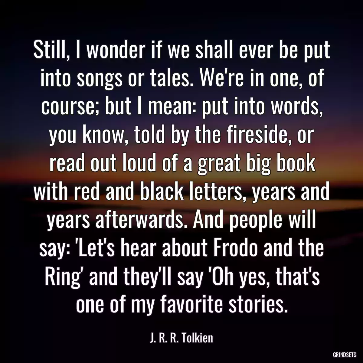 Still, I wonder if we shall ever be put into songs or tales. We\'re in one, of course; but I mean: put into words, you know, told by the fireside, or read out loud of a great big book with red and black letters, years and years afterwards. And people will say: \'Let\'s hear about Frodo and the Ring\' and they\'ll say \'Oh yes, that\'s one of my favorite stories.