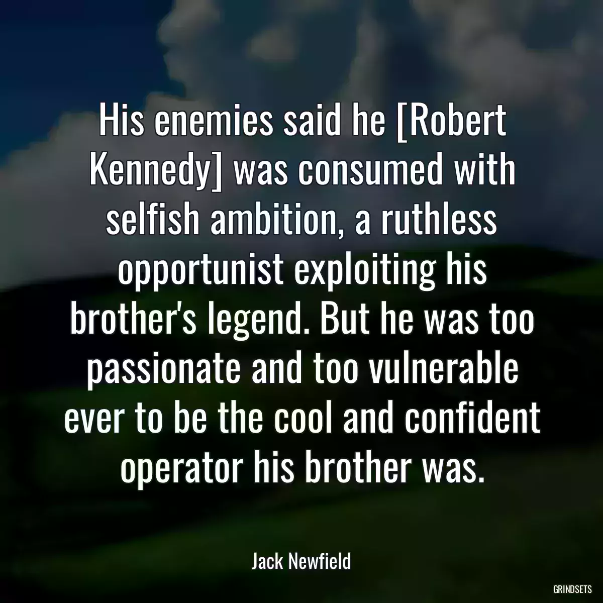 His enemies said he [Robert Kennedy] was consumed with selfish ambition, a ruthless opportunist exploiting his brother\'s legend. But he was too passionate and too vulnerable ever to be the cool and confident operator his brother was.