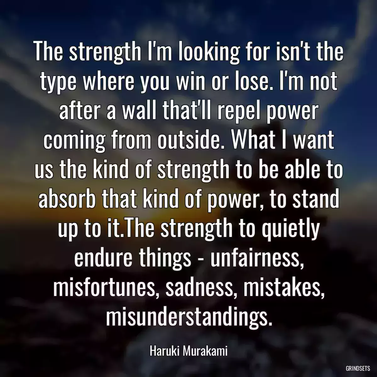 The strength I\'m looking for isn\'t the type where you win or lose. I\'m not after a wall that\'ll repel power coming from outside. What I want us the kind of strength to be able to absorb that kind of power, to stand up to it.The strength to quietly endure things - unfairness, misfortunes, sadness, mistakes, misunderstandings.