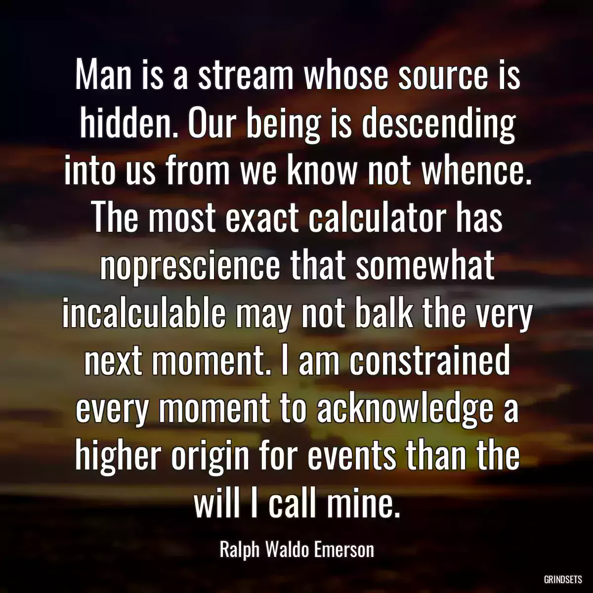 Man is a stream whose source is hidden. Our being is descending into us from we know not whence. The most exact calculator has noprescience that somewhat incalculable may not balk the very next moment. I am constrained every moment to acknowledge a higher origin for events than the will I call mine.