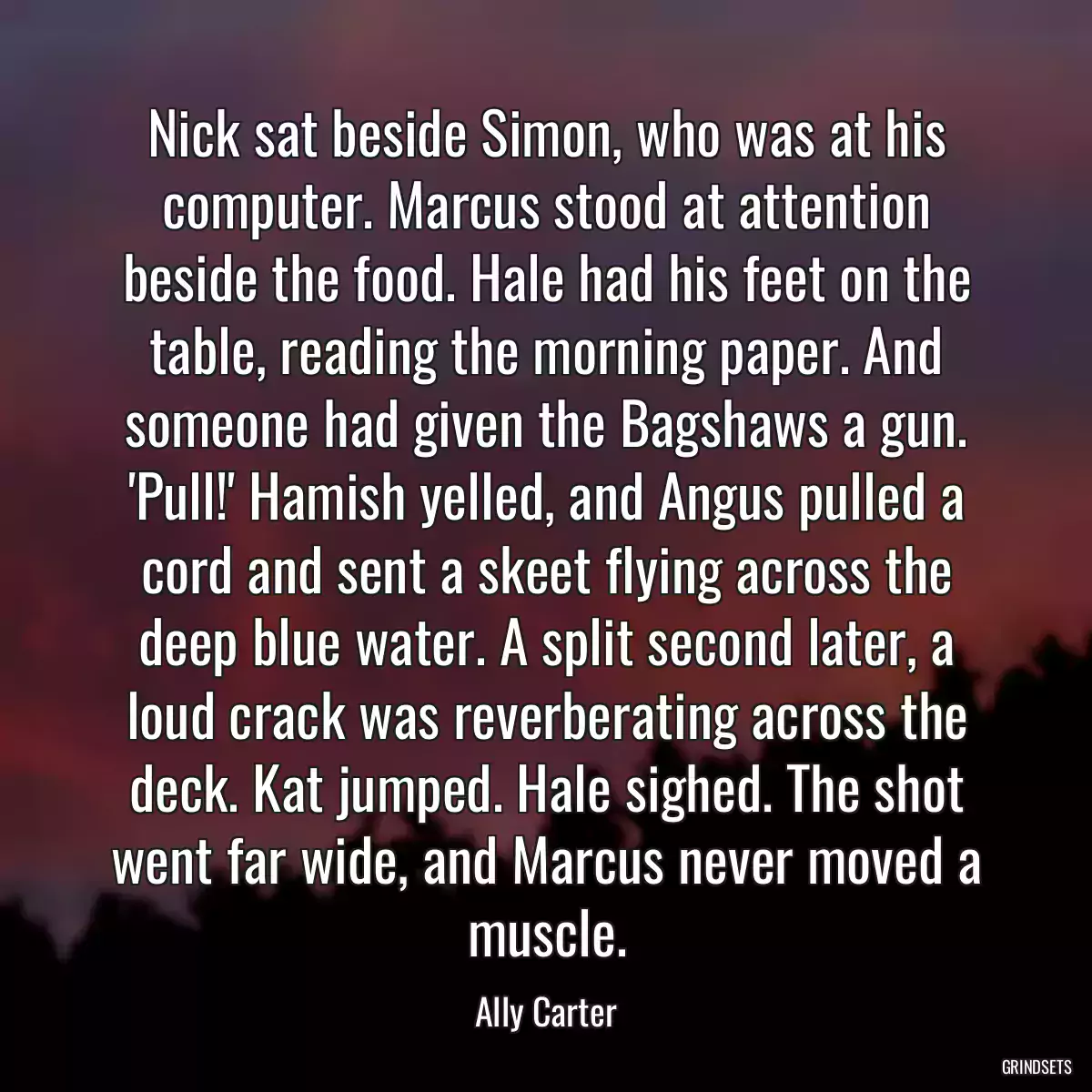 Nick sat beside Simon, who was at his computer. Marcus stood at attention beside the food. Hale had his feet on the table, reading the morning paper. And someone had given the Bagshaws a gun. \'Pull!\' Hamish yelled, and Angus pulled a cord and sent a skeet flying across the deep blue water. A split second later, a loud crack was reverberating across the deck. Kat jumped. Hale sighed. The shot went far wide, and Marcus never moved a muscle.