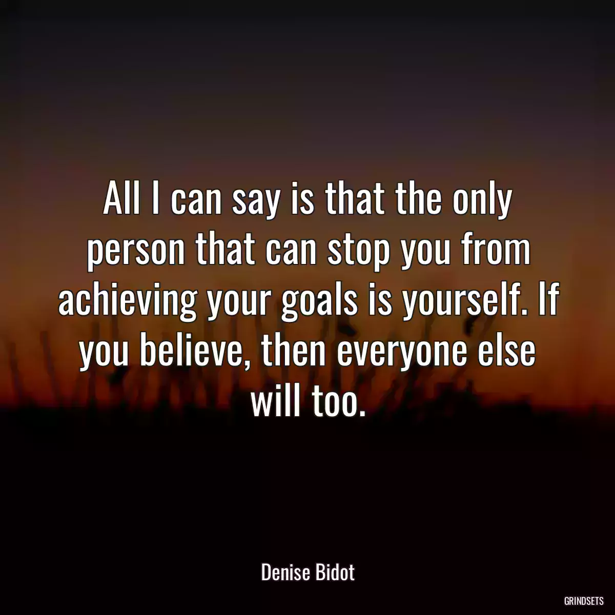 All I can say is that the only person that can stop you from achieving your goals is yourself. If you believe, then everyone else will too.