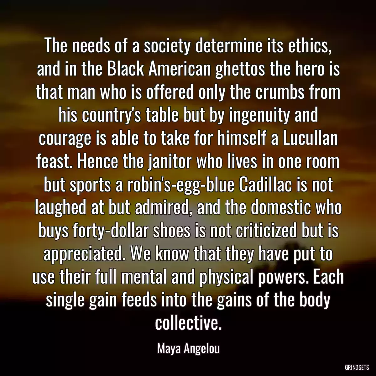 The needs of a society determine its ethics, and in the Black American ghettos the hero is that man who is offered only the crumbs from his country\'s table but by ingenuity and courage is able to take for himself a Lucullan feast. Hence the janitor who lives in one room but sports a robin\'s-egg-blue Cadillac is not laughed at but admired, and the domestic who buys forty-dollar shoes is not criticized but is appreciated. We know that they have put to use their full mental and physical powers. Each single gain feeds into the gains of the body collective.