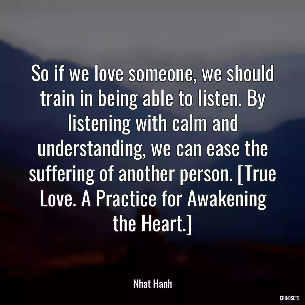 So if we love someone, we should train in being able to listen. By listening with calm and understanding, we can ease the suffering of another person. [True Love. A Practice for Awakening the Heart.]