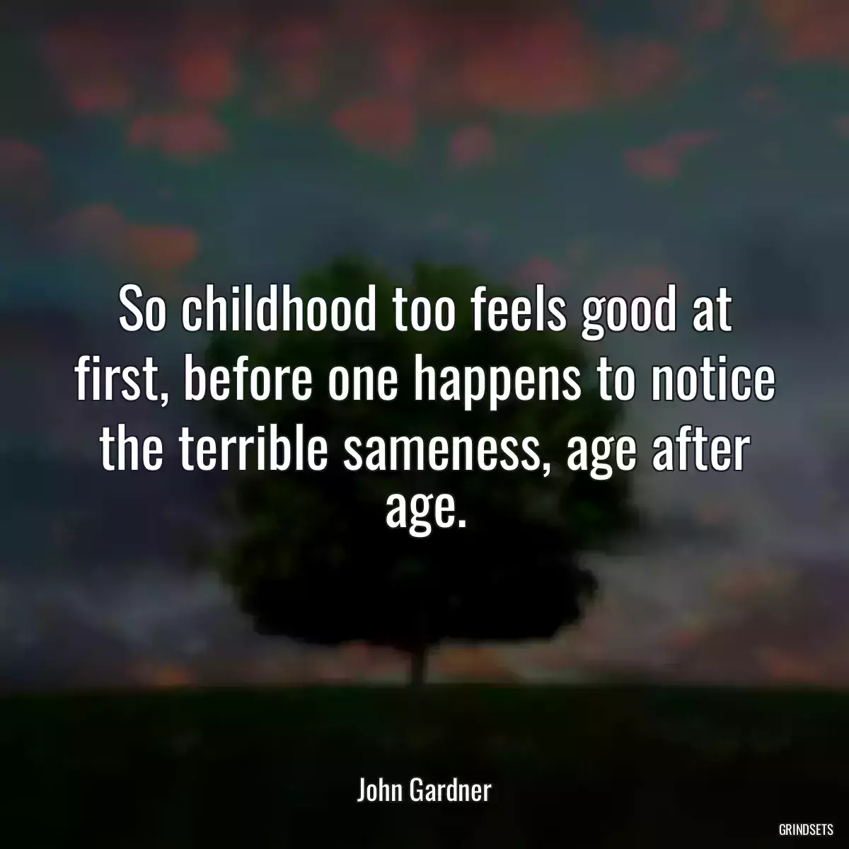 So childhood too feels good at first, before one happens to notice the terrible sameness, age after age.