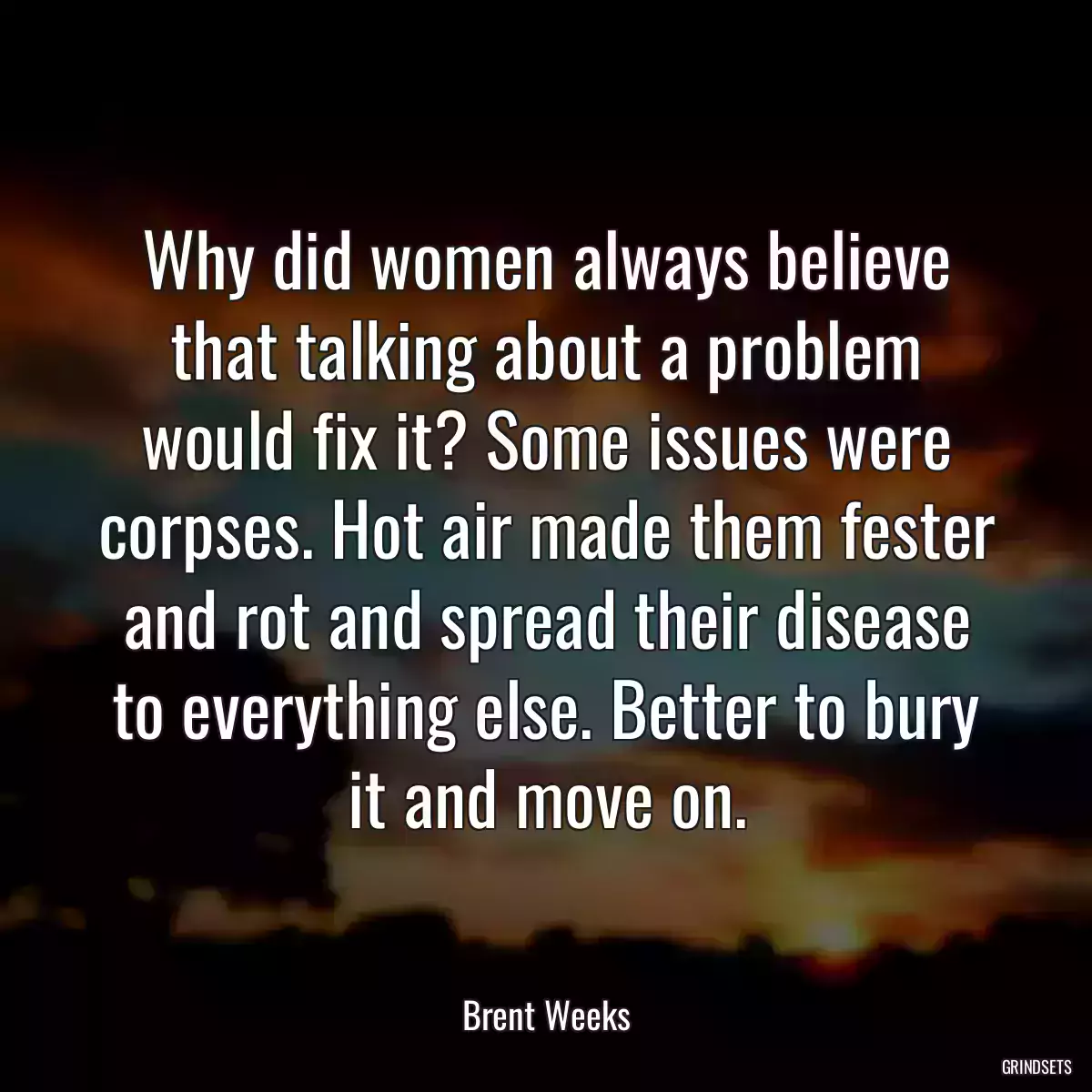 Why did women always believe that talking about a problem would fix it? Some issues were corpses. Hot air made them fester and rot and spread their disease to everything else. Better to bury it and move on.