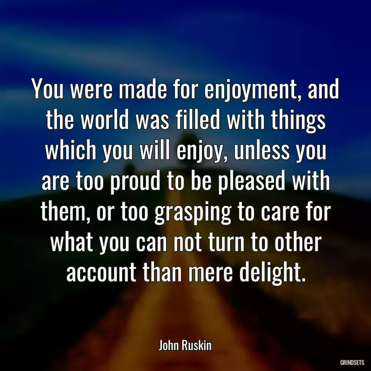 You were made for enjoyment, and the world was filled with things which you will enjoy, unless you are too proud to be pleased with them, or too grasping to care for what you can not turn to other account than mere delight.