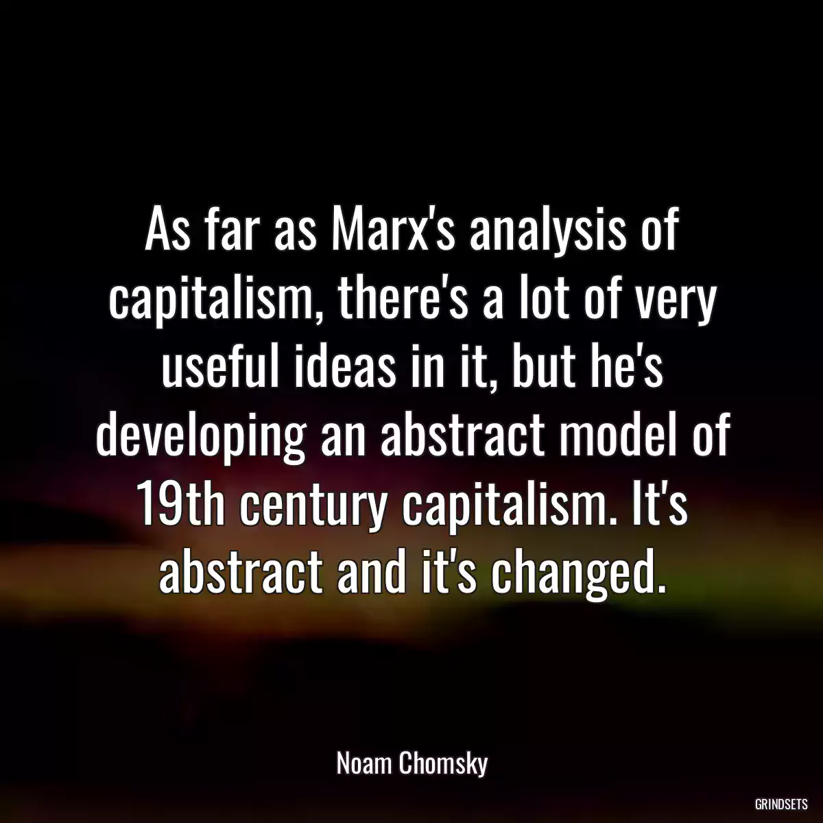 As far as Marx\'s analysis of capitalism, there\'s a lot of very useful ideas in it, but he\'s developing an abstract model of 19th century capitalism. It\'s abstract and it\'s changed.