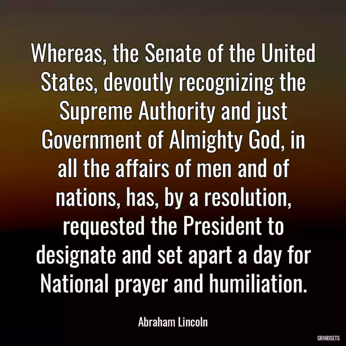 Whereas, the Senate of the United States, devoutly recognizing the Supreme Authority and just Government of Almighty God, in all the affairs of men and of nations, has, by a resolution, requested the President to designate and set apart a day for National prayer and humiliation.