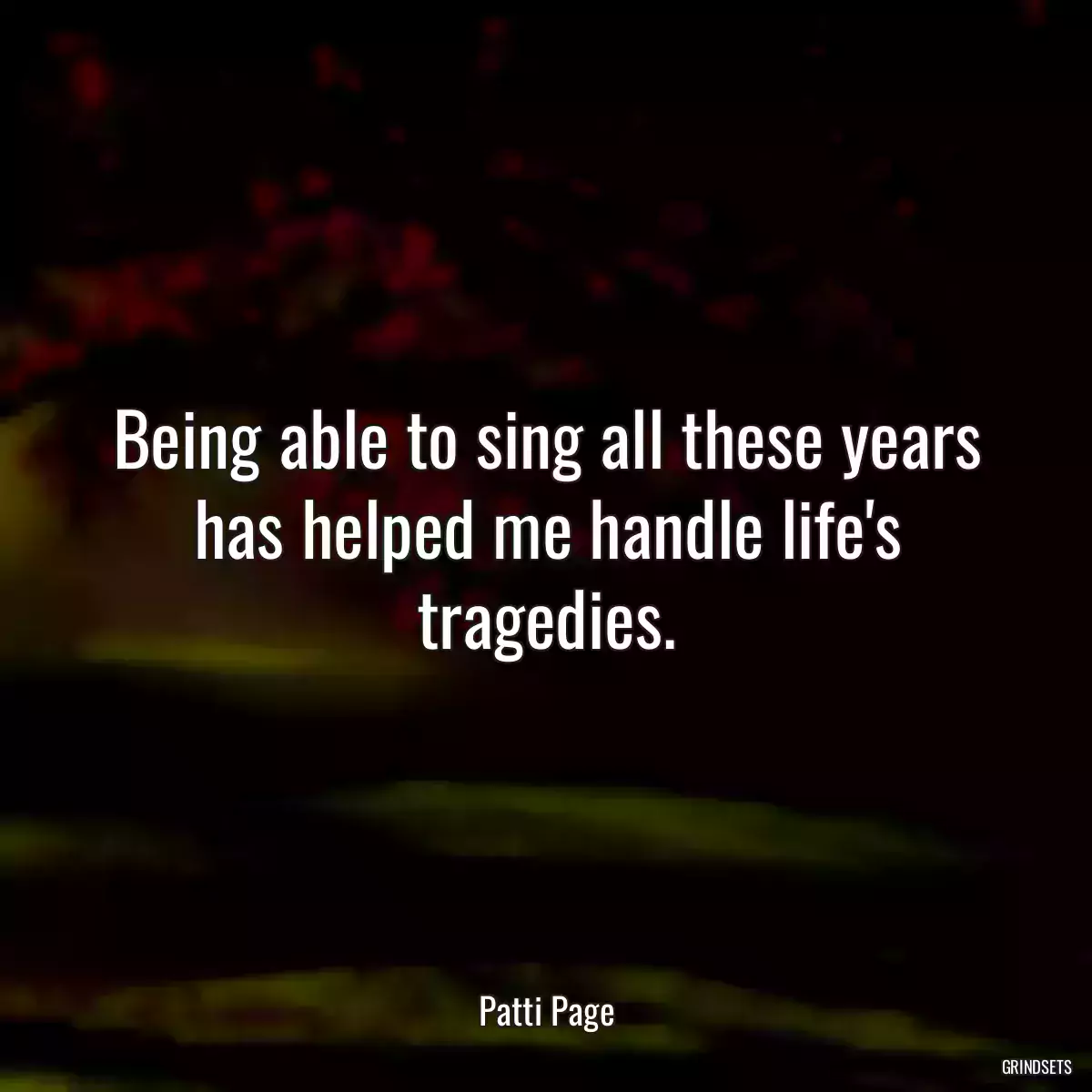 Being able to sing all these years has helped me handle life\'s tragedies.